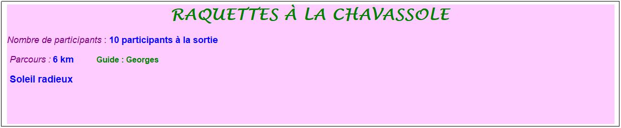 Zone de Texte: raquettes � la chavassole&nbsp;
Nombre de participants : 10 participants � la sortie&nbsp;&nbsp; 
&nbsp;Parcours : 6 km&nbsp;&nbsp;&nbsp;&nbsp;&nbsp;&nbsp;&nbsp;&nbsp;&nbsp; &nbsp;Guide : Georges
&nbsp;Soleil radieux&nbsp;
&nbsp;
&nbsp;
&nbsp;
