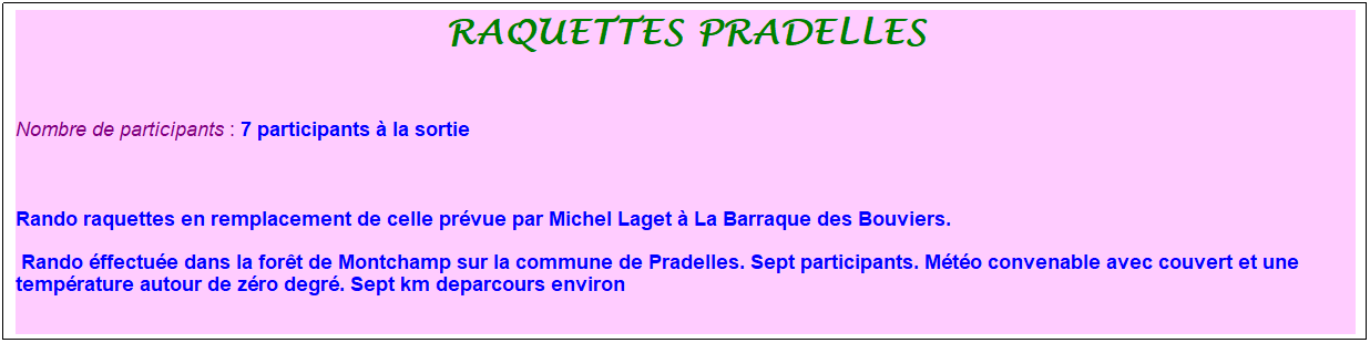 Zone de Texte: Raquettes Pradelles
&nbsp;
Nombre de participants : 7 participants � la sortie&nbsp;&nbsp; 
&nbsp;&nbsp;
Rando raquettes en remplacement de celle pr�vue par Michel Laget � La Barraque des Bouviers.
&nbsp;Rando �ffectu�e dans la for�t de Montchamp sur la commune de Pradelles. Sept participants. M�t�o convenable avec couvert et une temp�rature autour de z�ro degr�. Sept km deparcours environ
&nbsp;
&nbsp;
&nbsp;
