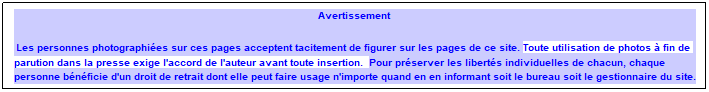 Zone de Texte: Avertissement&nbsp; 
Les personnes photographi�es sur ces pages acceptent tacitement de figurer sur les pages de ce site. Toute utilisation de photos � fin de parution dans la presse exige l'accord de l'auteur avant toute insertion.&nbsp; Pour pr�server les libert�s individuelles de chacun, chaque personne b�n�ficie d'un droit de retrait dont elle peut faire usage n'importe quand en en informant soit le bureau soit le gestionnaire du site.
&nbsp;
&nbsp;
